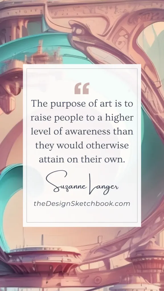 69. "The purpose of art is to raise people to a higher level of awareness than they would otherwise attain on their own." - Suzanne Langer